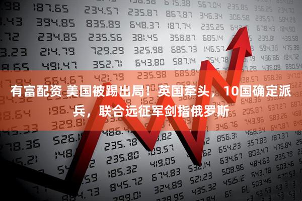 有富配资 美国被踢出局！英国牵头，10国确定派兵，联合远征军剑指俄罗斯