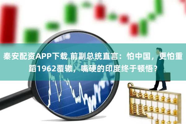 秦安配资APP下载 前副总统直言：怕中国，更怕重蹈1962覆辙，嘴硬的印度终于顿悟？
