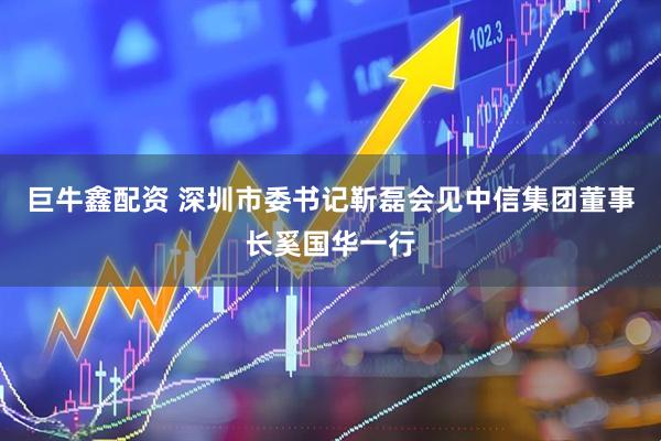 巨牛鑫配资 深圳市委书记靳磊会见中信集团董事长奚国华一行
