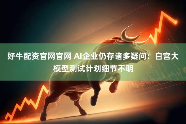好牛配资官网官网 AI企业仍存诸多疑问：白宫大模型测试计划细节不明